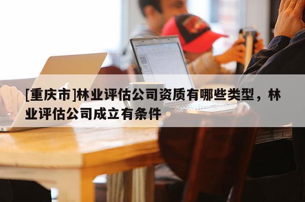[重慶市]林業(yè)評估公司資質(zhì)有哪些類型，林業(yè)評估公司成立有條件