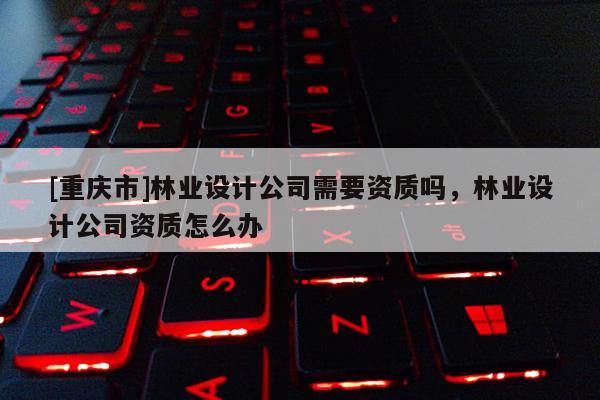 [重慶市]林業(yè)設(shè)計公司需要資質(zhì)嗎，林業(yè)設(shè)計公司資質(zhì)怎么辦
