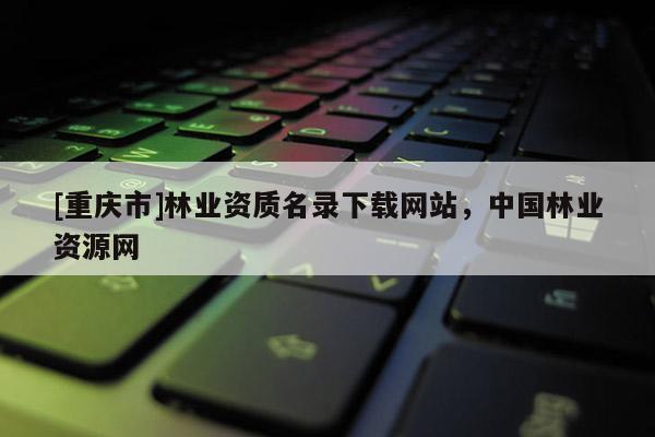 [重慶市]林業資質名錄下載網站，中國林業資源網