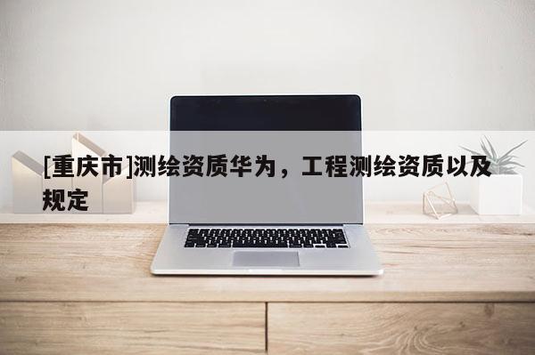 [重慶市]測繪資質華為，工程測繪資質以及規定