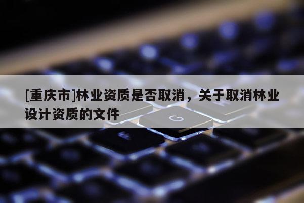 [重慶市]林業資質是否取消，關于取消林業設計資質的文件