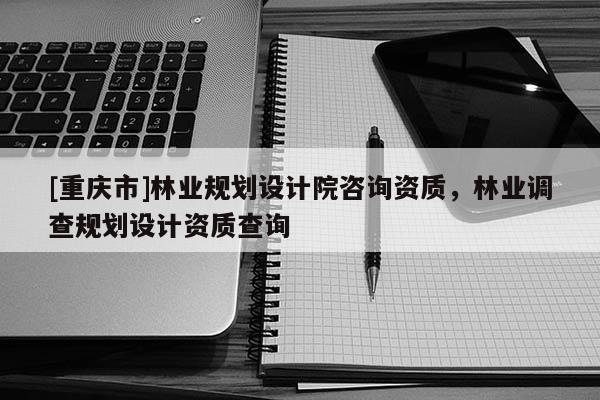 [重慶市]林業(yè)規(guī)劃設(shè)計(jì)院咨詢資質(zhì)，林業(yè)調(diào)查規(guī)劃設(shè)計(jì)資質(zhì)查詢