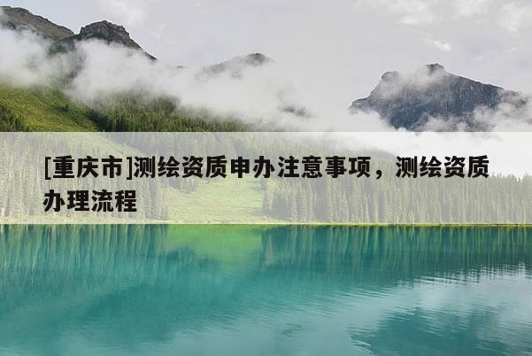 [重慶市]測繪資質(zhì)申辦注意事項，測繪資質(zhì)辦理流程