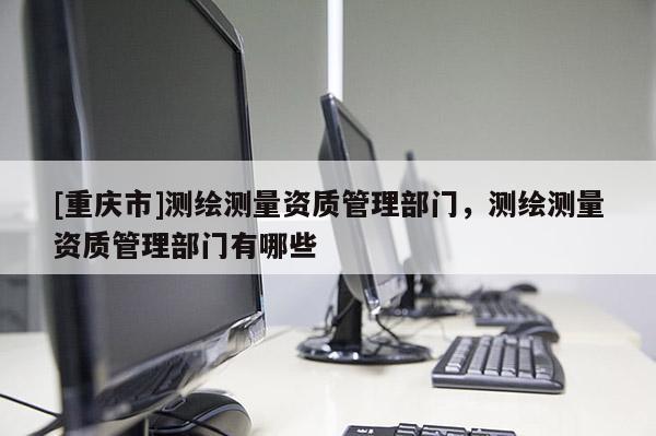 [重慶市]測繪測量資質管理部門，測繪測量資質管理部門有哪些