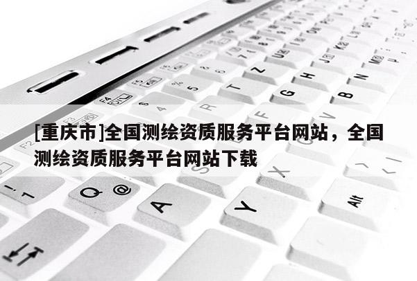 [重慶市]全國測繪資質服務平臺網站，全國測繪資質服務平臺網站下載