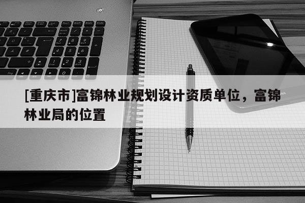 [重慶市]富錦林業規劃設計資質單位，富錦林業局的位置