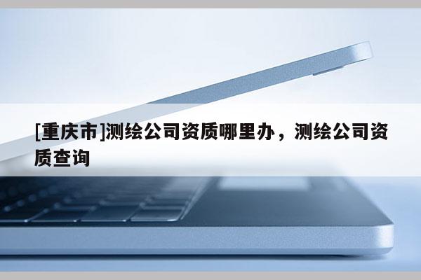 [重慶市]測(cè)繪公司資質(zhì)哪里辦，測(cè)繪公司資質(zhì)查詢