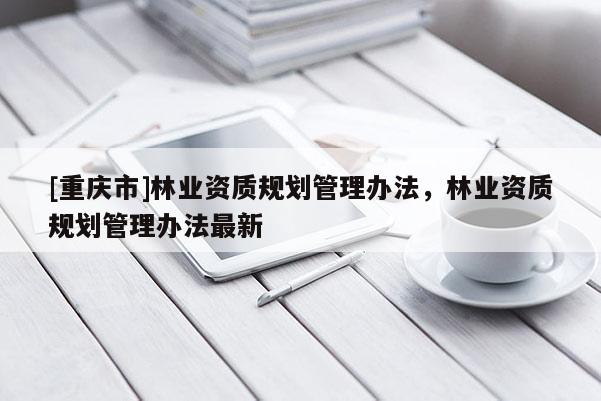 [重慶市]林業資質規劃管理辦法，林業資質規劃管理辦法最新