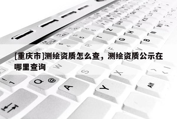 [重慶市]測繪資質怎么查，測繪資質公示在哪里查詢