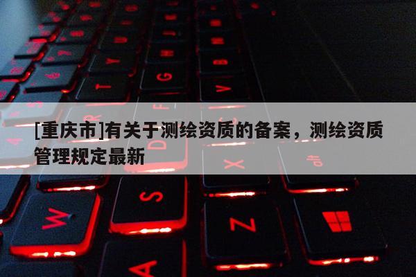 [重慶市]有關(guān)于測(cè)繪資質(zhì)的備案，測(cè)繪資質(zhì)管理規(guī)定最新