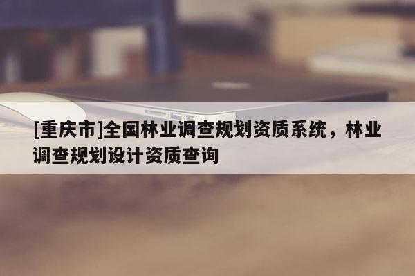 [重慶市]全國林業(yè)調(diào)查規(guī)劃資質(zhì)系統(tǒng)，林業(yè)調(diào)查規(guī)劃設(shè)計(jì)資質(zhì)查詢