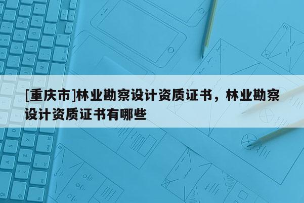 [重慶市]林業勘察設計資質證書，林業勘察設計資質證書有哪些