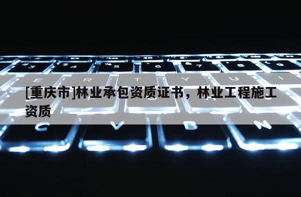 [重慶市]林業(yè)承包資質(zhì)證書，林業(yè)工程施工資質(zhì)