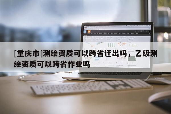 [重慶市]測(cè)繪資質(zhì)可以跨省遷出嗎，乙級(jí)測(cè)繪資質(zhì)可以跨省作業(yè)嗎