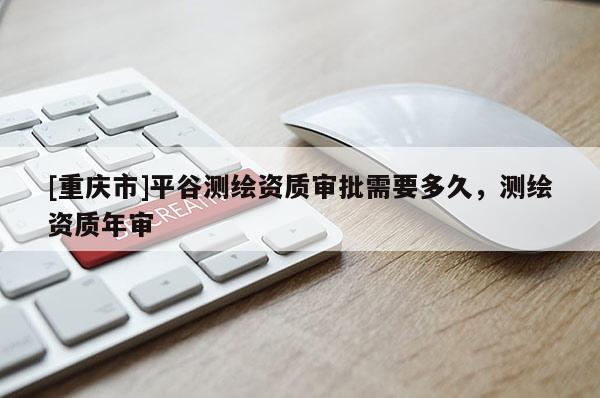 [重慶市]平谷測繪資質(zhì)審批需要多久，測繪資質(zhì)年審