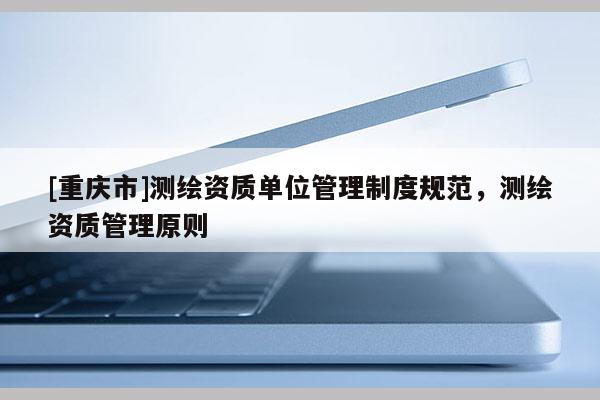 [重慶市]測繪資質單位管理制度規范，測繪資質管理原則