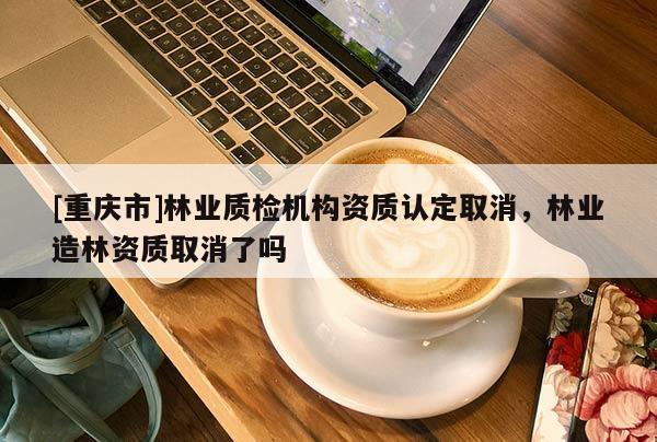 [重慶市]林業質檢機構資質認定取消，林業造林資質取消了嗎