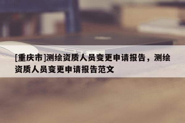 [重慶市]測(cè)繪資質(zhì)人員變更申請(qǐng)報(bào)告，測(cè)繪資質(zhì)人員變更申請(qǐng)報(bào)告范文