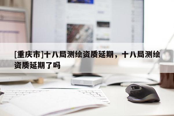 [重慶市]十八局測繪資質延期，十八局測繪資質延期了嗎