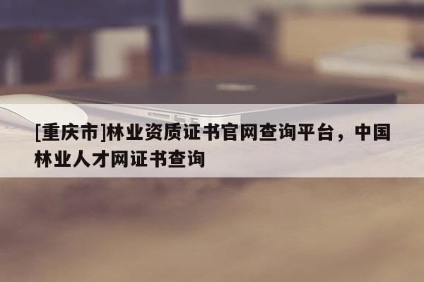 [重慶市]林業(yè)資質證書官網查詢平臺，中國林業(yè)人才網證書查詢