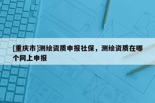 [重慶市]測繪資質申報社保，測繪資質在哪個網上申報