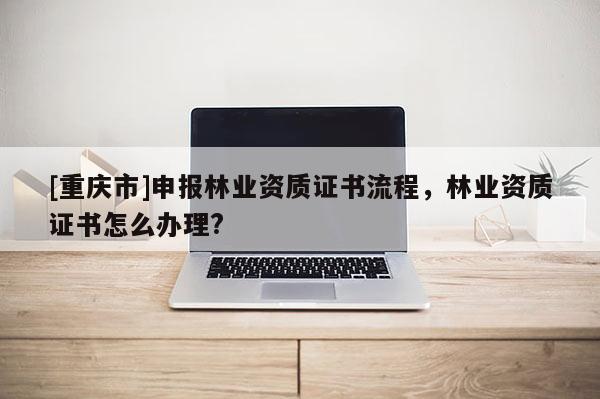 [重慶市]申報林業資質證書流程，林業資質證書怎么辦理?