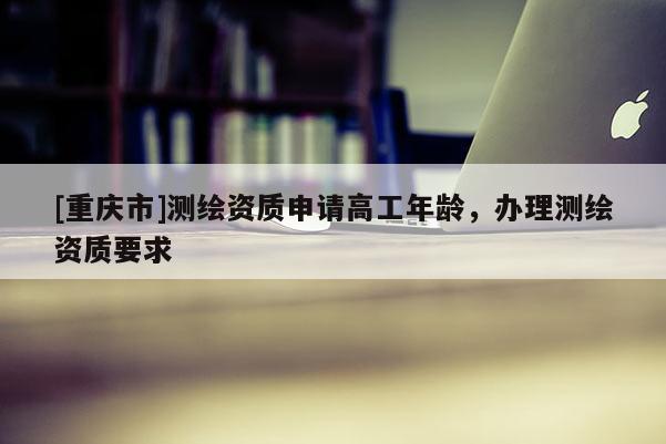 [重慶市]測繪資質申請高工年齡，辦理測繪資質要求