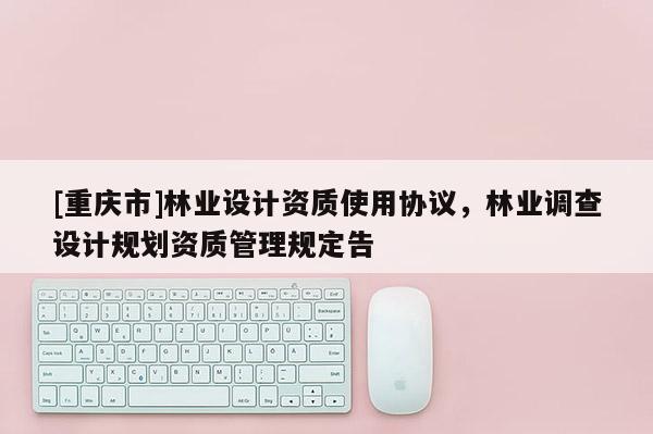 [重慶市]林業(yè)設(shè)計(jì)資質(zhì)使用協(xié)議，林業(yè)調(diào)查設(shè)計(jì)規(guī)劃資質(zhì)管理規(guī)定告