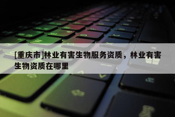 [重慶市]林業(yè)有害生物服務(wù)資質(zhì)，林業(yè)有害生物資質(zhì)在哪里