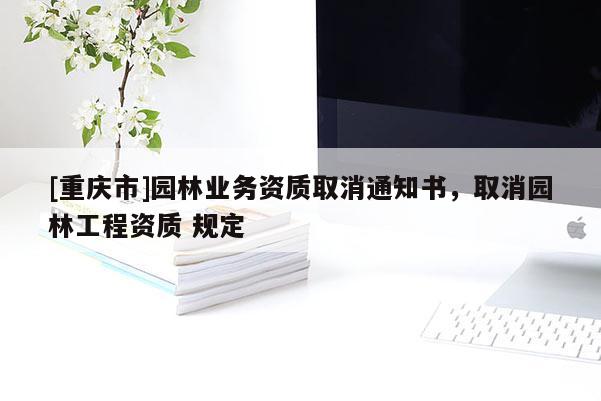 [重慶市]園林業(yè)務(wù)資質(zhì)取消通知書(shū)，取消園林工程資質(zhì) 規(guī)定