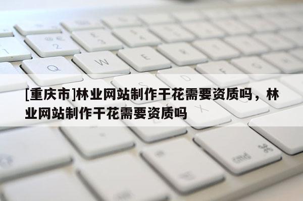 [重慶市]林業網站 *** 干花需要資質嗎，林業網站 *** 干花需要資質嗎