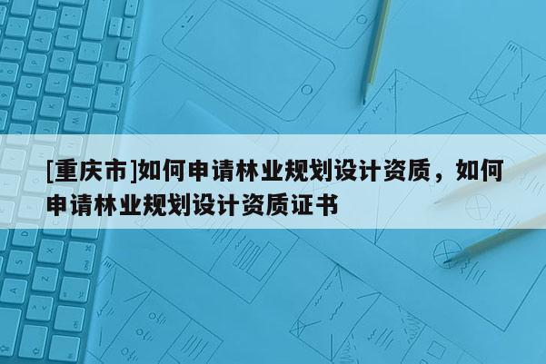 [重慶市]如何申請(qǐng)林業(yè)規(guī)劃設(shè)計(jì)資質(zhì)，如何申請(qǐng)林業(yè)規(guī)劃設(shè)計(jì)資質(zhì)證書(shū)