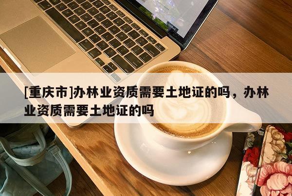 [重慶市]辦林業資質需要土地證的嗎，辦林業資質需要土地證的嗎