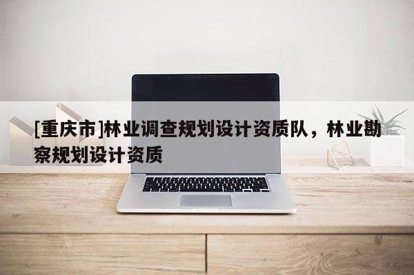 [重慶市]林業調查規劃設計資質隊，林業勘察規劃設計資質