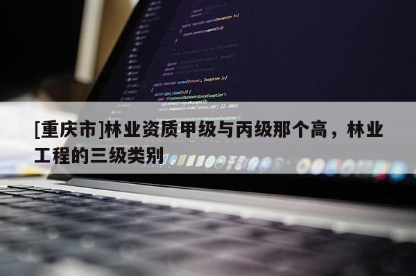 [重慶市]林業(yè)資質(zhì)甲級(jí)與丙級(jí)那個(gè)高，林業(yè)工程的三級(jí)類別