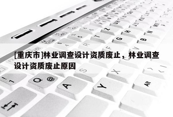 [重慶市]林業(yè)調(diào)查設(shè)計(jì)資質(zhì)廢止，林業(yè)調(diào)查設(shè)計(jì)資質(zhì)廢止原因