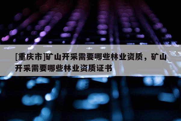 [重慶市]礦山開采需要哪些林業(yè)資質，礦山開采需要哪些林業(yè)資質證書