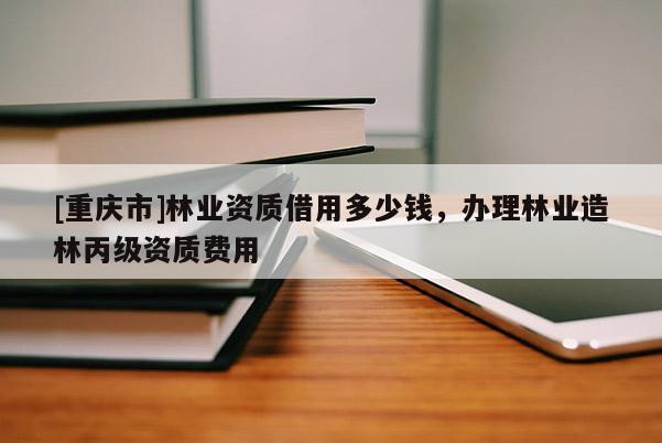 [重慶市]林業(yè)資質借用多少錢，辦理林業(yè)造林丙級資質費用