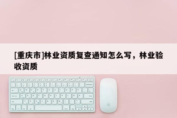 [重慶市]林業(yè)資質(zhì)復(fù)查通知怎么寫，林業(yè)驗收資質(zhì)