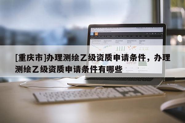 [重慶市]辦理測繪乙級資質申請條件，辦理測繪乙級資質申請條件有哪些