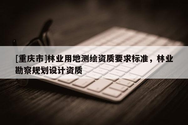 [重慶市]林業(yè)用地測繪資質要求標準，林業(yè)勘察規(guī)劃設計資質