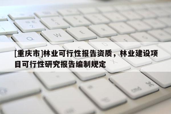 [重慶市]林業可行性報告資質，林業建設項目可行性研究報告編制規定