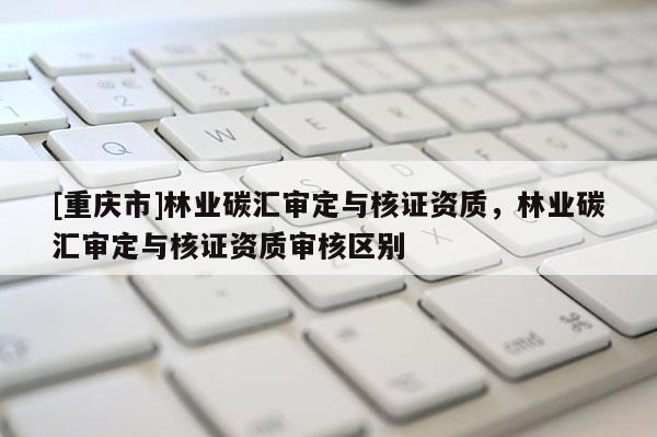 [重慶市]林業(yè)碳匯審定與核證資質，林業(yè)碳匯審定與核證資質審核區(qū)別