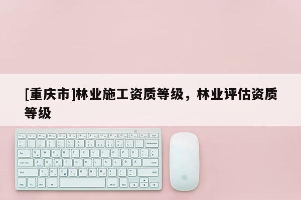[重慶市]林業(yè)施工資質(zhì)等級，林業(yè)評估資質(zhì)等級