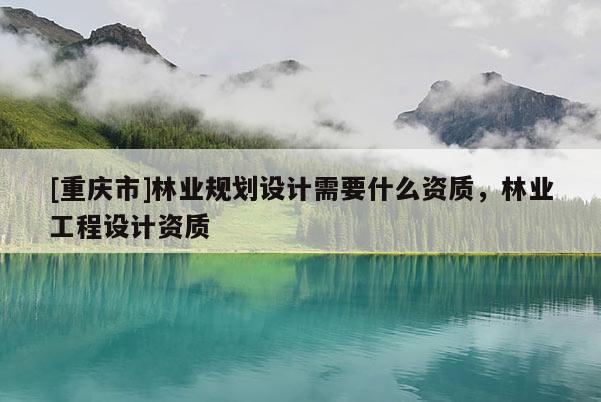 [重慶市]林業規劃設計需要什么資質，林業工程設計資質