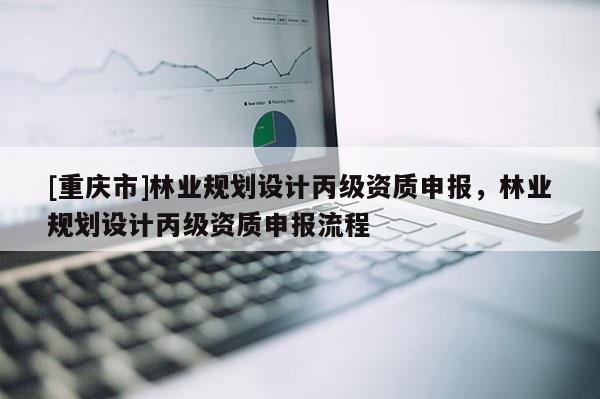 [重慶市]林業(yè)規(guī)劃設(shè)計丙級資質(zhì)申報，林業(yè)規(guī)劃設(shè)計丙級資質(zhì)申報流程