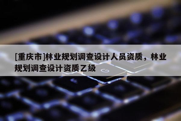 [重慶市]林業(yè)規(guī)劃調(diào)查設(shè)計人員資質(zhì)，林業(yè)規(guī)劃調(diào)查設(shè)計資質(zhì)乙級
