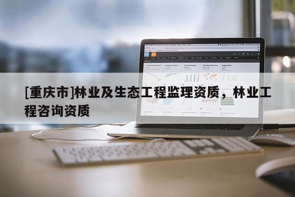 [重慶市]林業及生態工程監理資質，林業工程咨詢資質