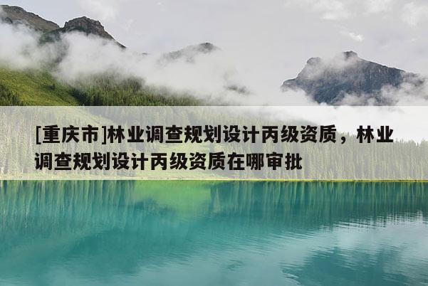 [重慶市]林業(yè)調(diào)查規(guī)劃設(shè)計(jì)丙級(jí)資質(zhì)，林業(yè)調(diào)查規(guī)劃設(shè)計(jì)丙級(jí)資質(zhì)在哪審批
