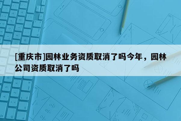 [重慶市]園林業(yè)務資質取消了嗎今年，園林公司資質取消了嗎